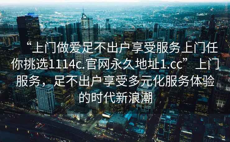 “上門(mén)做愛(ài)足不出戶(hù)享受服務(wù)上門(mén)任你挑選1114c.官網(wǎng)永久地址1.cc”上門(mén)服務(wù)，足不出戶(hù)享受多元化服務(wù)體驗的時(shí)代新浪潮