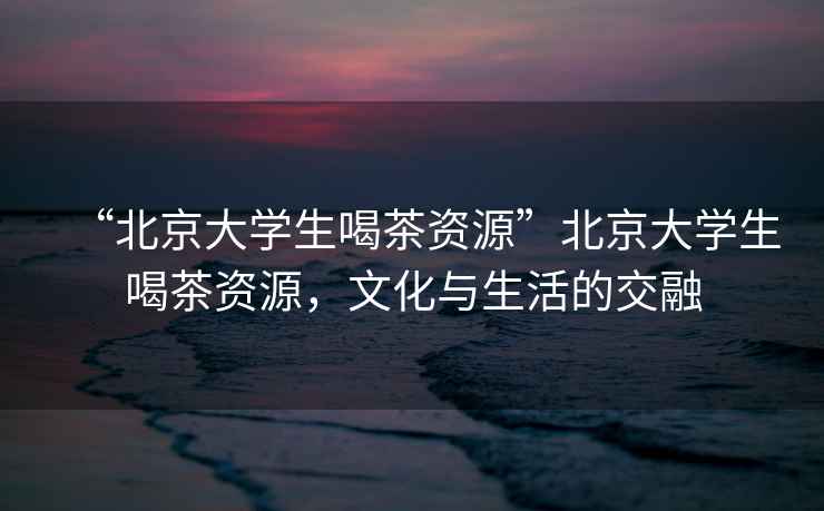 “北京大學(xué)生喝茶資源”北京大學(xué)生喝茶資源，文化與生活的交融