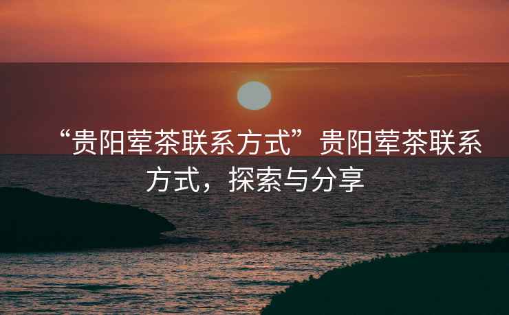 “貴陽(yáng)葷茶聯(lián)系方式”貴陽(yáng)葷茶聯(lián)系方式，探索與分享