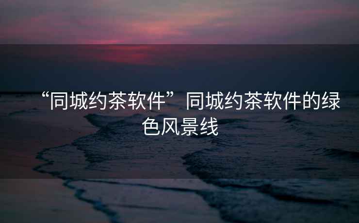 “同城約茶軟件”同城約茶軟件的綠色風(fēng)景線(xiàn)