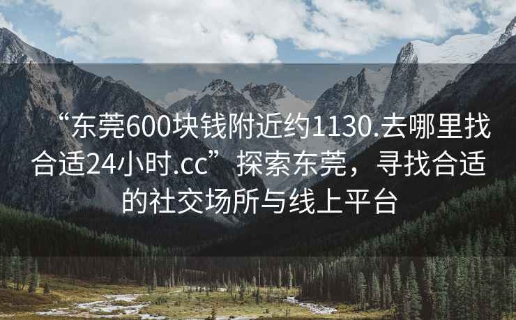 “東莞600塊錢(qián)附近約1130.去哪里找合適24小時(shí).cc”探索東莞，尋找合適的社交場(chǎng)所與線(xiàn)上平臺