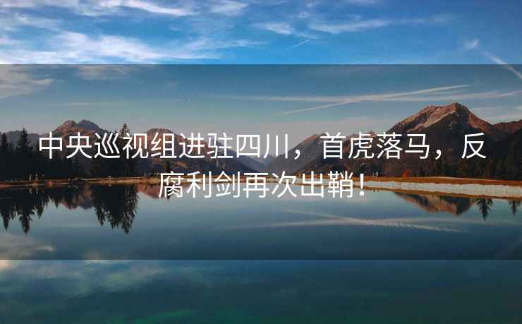 中央巡視組進(jìn)駐四川，首虎落馬，反腐利劍再次出鞘！