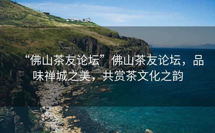 “佛山茶友論壇”佛山茶友論壇，品味禪城之美，共賞茶文化之韻