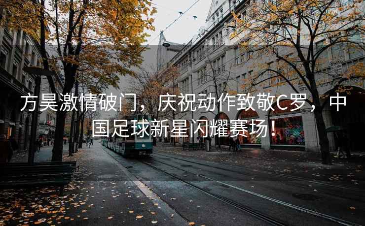 方昊激情破門(mén)，慶祝動(dòng)作致敬C羅，中國足球新星閃耀賽場(chǎng)！