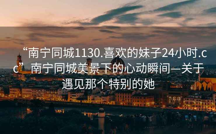 “南寧同城1130.喜歡的妹子24小時(shí).cc”南寧同城美景下的心動(dòng)瞬間—關(guān)于遇見(jiàn)那個(gè)特別的她