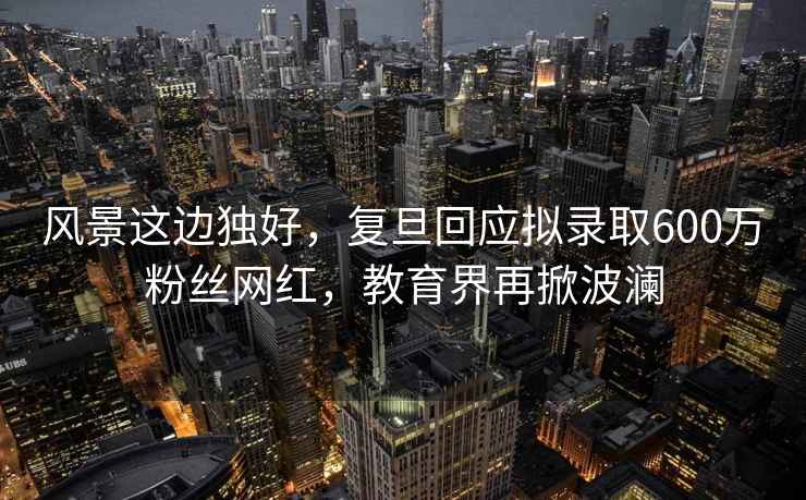 風(fēng)景這邊獨好，復旦回應擬錄取600萬(wàn)粉絲網(wǎng)紅，教育界再掀波瀾