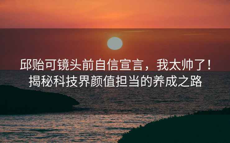 邱貽可鏡頭前自信宣言，我太帥了！揭秘科技界顏值擔當的養成之路