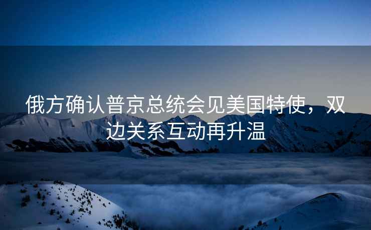 俄方確認普京總統會(huì )見(jiàn)美國特使，雙邊關(guān)系互動(dòng)再升溫