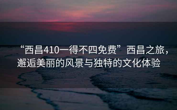 “西昌410一得不四免費”西昌之旅，邂逅美麗的風(fēng)景與獨特的文化體驗