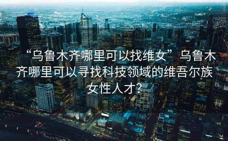 “烏魯木齊哪里可以找維女”烏魯木齊哪里可以尋找科技領(lǐng)域的維吾爾族女性人才？