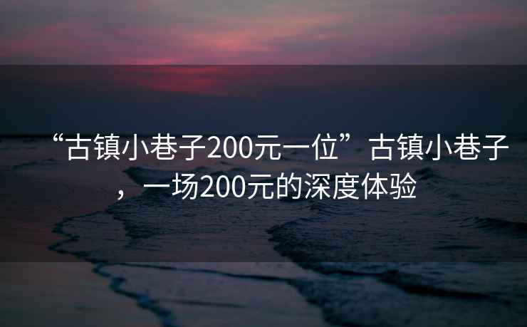 “古鎮小巷子200元一位”古鎮小巷子，一場(chǎng)200元的深度體驗