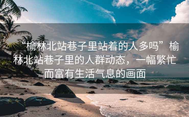“榆林北站巷子里站著(zhù)的人多嗎”榆林北站巷子里的人群動(dòng)態(tài)，一幅繁忙而富有生活氣息的畫(huà)面