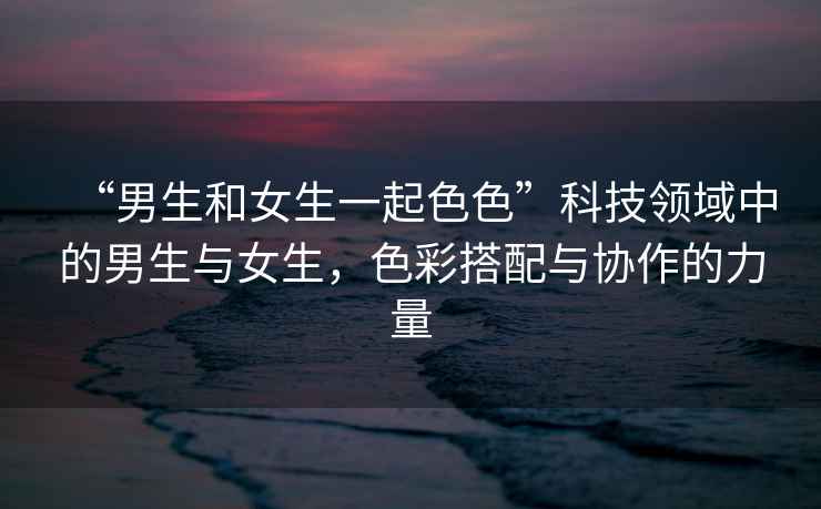 “男生和女生一起色色”科技領(lǐng)域中的男生與女生，色彩搭配與協(xié)作的力量