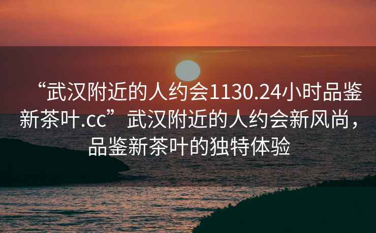 “武漢附近的人約會(huì )1130.24小時(shí)品鑒新茶葉.cc”武漢附近的人約會(huì )新風(fēng)尚，品鑒新茶葉的獨特體驗