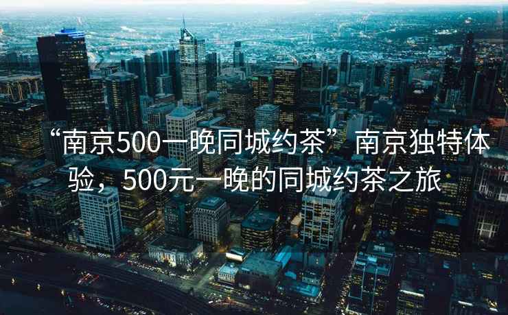 “南京500一晚同城約茶”南京獨特體驗，500元一晚的同城約茶之旅