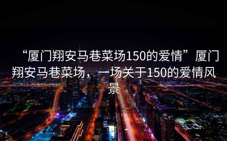 “廈門(mén)翔安馬巷菜場(chǎng)150的愛(ài)情”廈門(mén)翔安馬巷菜場(chǎng)，一場(chǎng)關(guān)于150的愛(ài)情風(fēng)景