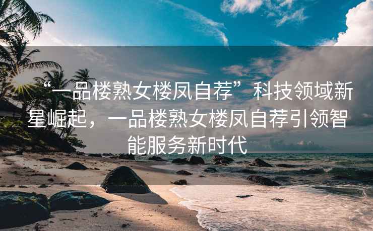“一品樓熟女樓鳳自薦”科技領(lǐng)域新星崛起，一品樓熟女樓鳳自薦引領(lǐng)智能服務(wù)新時(shí)代
