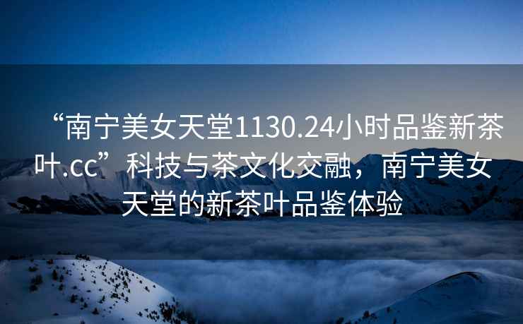 “南寧美女天堂1130.24小時(shí)品鑒新茶葉.cc”科技與茶文化交融，南寧美女天堂的新茶葉品鑒體驗