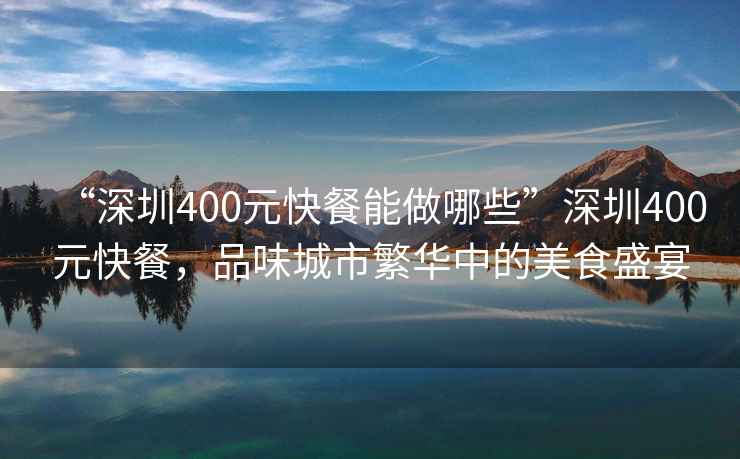 “深圳400元快餐能做哪些”深圳400元快餐，品味城市繁華中的美食盛宴