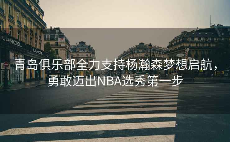 青島俱樂(lè )部全力支持楊瀚森夢(mèng)想啟航，勇敢邁出NBA選秀第一步