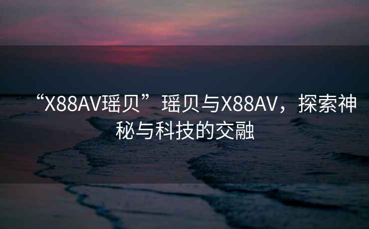 “X88AV瑤貝”瑤貝與X88AV，探索神秘與科技的交融