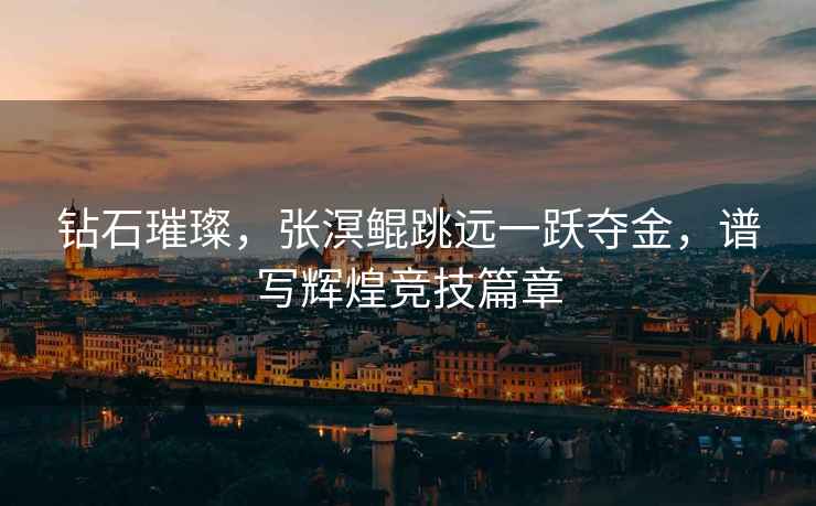 鉆石璀璨，張溟鯤跳遠一躍奪金，譜寫(xiě)輝煌競技篇章