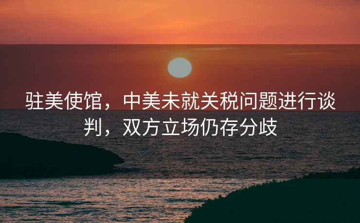 駐美使館，中美未就關(guān)稅問(wèn)題進(jìn)行談判，雙方立場(chǎng)仍存分歧