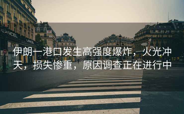 伊朗一港口發(fā)生高強度爆炸，火光沖天，損失慘重，原因調查正在進(jìn)行中