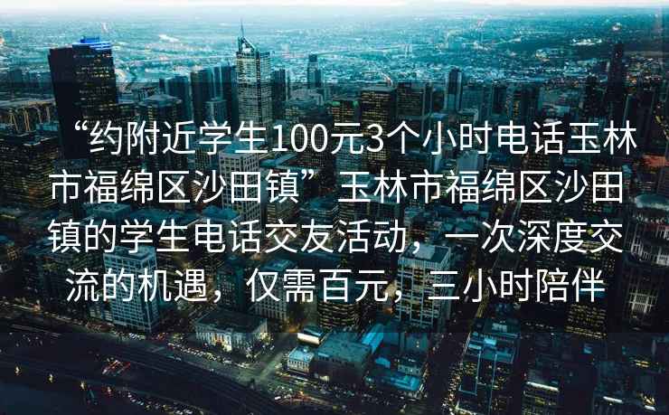 “約附近學(xué)生100元3個(gè)小時(shí)電話(huà)玉林市福綿區沙田鎮”玉林市福綿區沙田鎮的學(xué)生電話(huà)交友活動(dòng)，一次深度交流的機遇，僅需百元，三小時(shí)陪伴