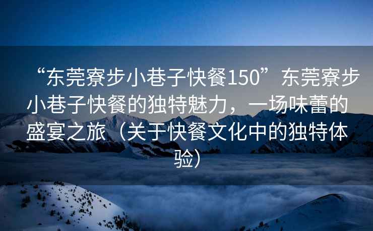 “東莞寮步小巷子快餐150”東莞寮步小巷子快餐的獨特魅力，一場(chǎng)味蕾的盛宴之旅（關(guān)于快餐文化中的獨特體驗）