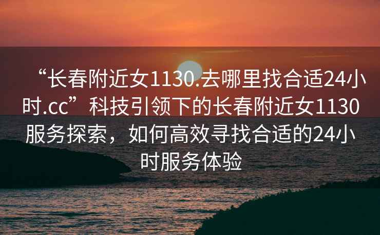 “長(cháng)春附近女1130.去哪里找合適24小時(shí).cc”科技引領(lǐng)下的長(cháng)春附近女1130服務(wù)探索，如何高效尋找合適的24小時(shí)服務(wù)體驗