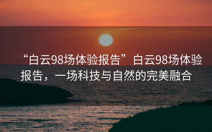 “白云98場(chǎng)體驗報告”白云98場(chǎng)體驗報告，一場(chǎng)科技與自然的完美融合