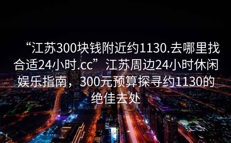 “江蘇300塊錢(qián)附近約1130.去哪里找合適24小時(shí).cc”江蘇周邊24小時(shí)休閑娛樂(lè )指南，300元預算探尋約1130的絕佳去處