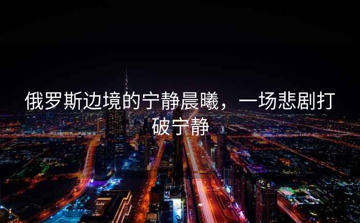 俄羅斯邊境的寧靜晨曦，一場(chǎng)悲劇打破寧靜