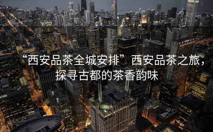 “西安品茶全城安排”西安品茶之旅，探尋古都的茶香韻味