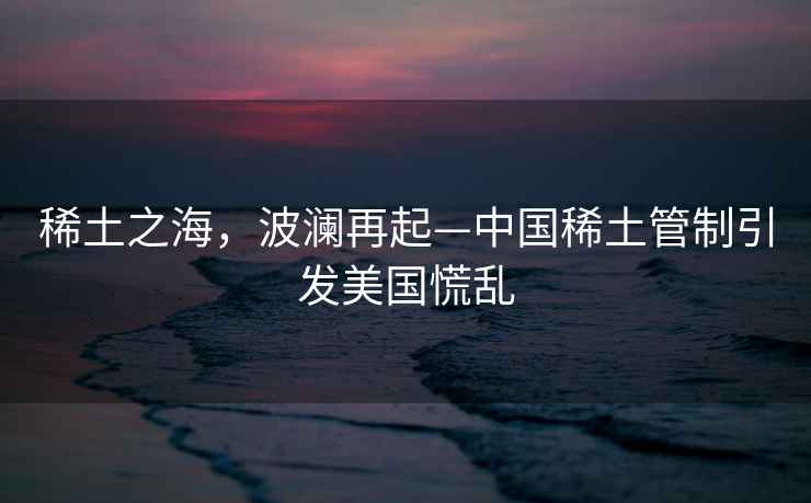 稀土之海，波瀾再起—中國稀土管制引發(fā)美國慌亂