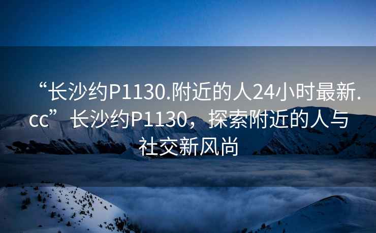 “長(cháng)沙約P1130.附近的人24小時(shí)最新.cc”長(cháng)沙約P1130，探索附近的人與社交新風(fēng)尚