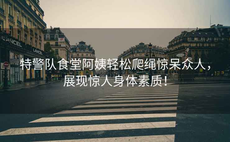 特警隊食堂阿姨輕松爬繩驚呆眾人，展現驚人身體素質(zhì)！