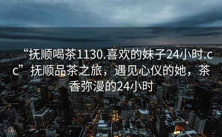 “撫順喝茶1130.喜歡的妹子24小時(shí).cc”撫順品茶之旅，遇見(jiàn)心儀的她，茶香彌漫的24小時(shí)