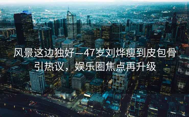 風(fēng)景這邊獨好—47歲劉燁瘦到皮包骨引熱議，娛樂(lè )圈焦點(diǎn)再升級