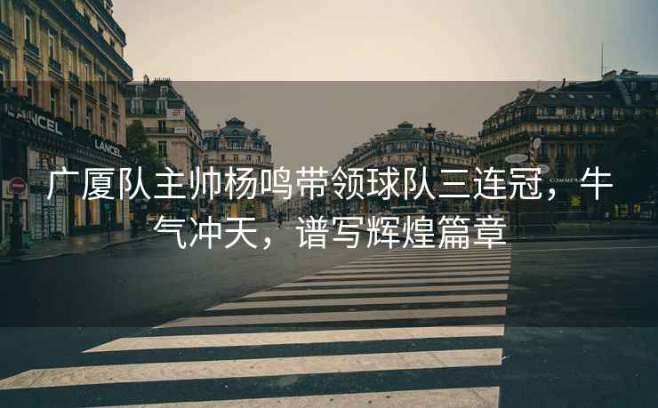 廣廈隊主帥楊鳴帶領(lǐng)球隊三連冠，牛氣沖天，譜寫(xiě)輝煌篇章