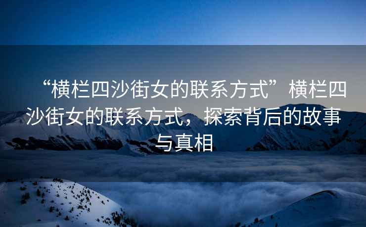 “橫欄四沙街女的聯(lián)系方式”橫欄四沙街女的聯(lián)系方式，探索背后的故事與真相