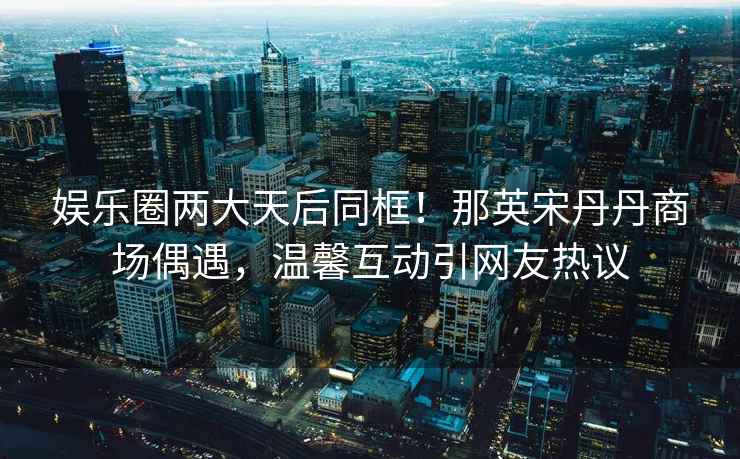 娛樂(lè )圈兩大天后同框！那英宋丹丹商場(chǎng)偶遇，溫馨互動(dòng)引網(wǎng)友熱議