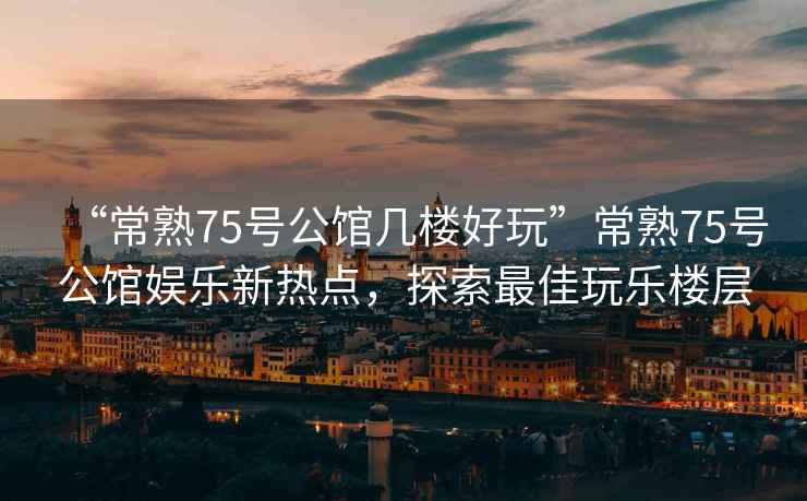 “常熟75號公館幾樓好玩”常熟75號公館娛樂(lè )新熱點(diǎn)，探索最佳玩樂(lè )樓層