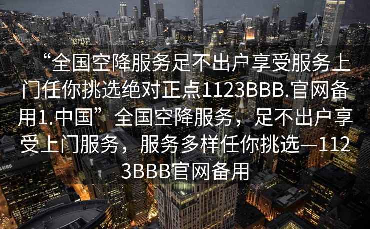 “全國空降服務(wù)足不出戶(hù)享受服務(wù)上門(mén)任你挑選絕對正點(diǎn)1123BBB.官網(wǎng)備用1.中國”全國空降服務(wù)，足不出戶(hù)享受上門(mén)服務(wù)，服務(wù)多樣任你挑選—1123BBB官網(wǎng)備用