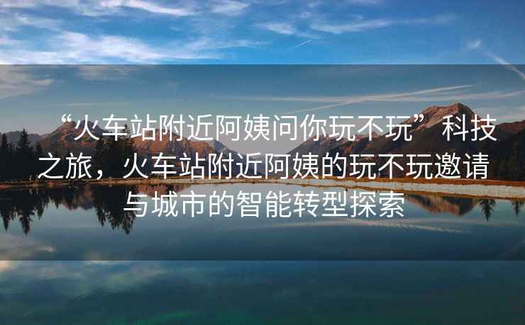 “火車(chē)站附近阿姨問(wèn)你玩不玩”科技之旅，火車(chē)站附近阿姨的玩不玩邀請與城市的智能轉型探索