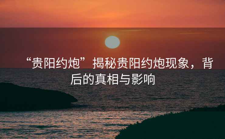 “貴陽(yáng)約炮”揭秘貴陽(yáng)約炮現象，背后的真相與影響