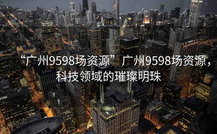 “廣州9598場(chǎng)資源”廣州9598場(chǎng)資源，科技領(lǐng)域的璀璨明珠