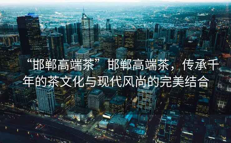 “邯鄲高端茶”邯鄲高端茶，傳承千年的茶文化與現代風(fēng)尚的完美結合