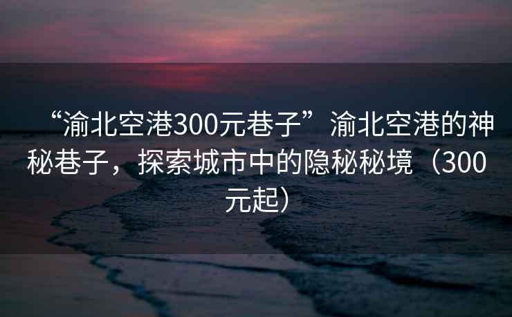 “渝北空港300元巷子”渝北空港的神秘巷子，探索城市中的隱秘秘境（300元起）